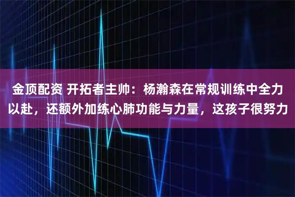 金顶配资 开拓者主帅：杨瀚森在常规训练中全力以赴，还额外加练心肺功能与力量，这孩子很努力