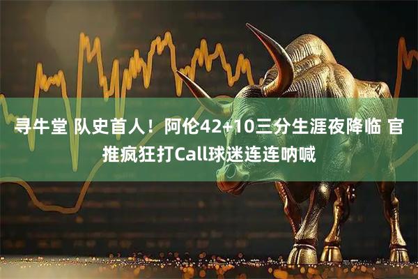 寻牛堂 队史首人！阿伦42+10三分生涯夜降临 官推疯狂打Call球迷连连呐喊