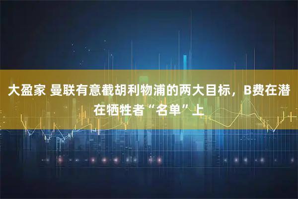 大盈家 曼联有意截胡利物浦的两大目标，B费在潜在牺牲者“名单”上