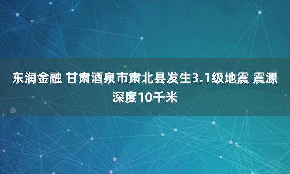 东润金融 甘肃酒泉市肃北县发生3.1级地震 震源深度10千米