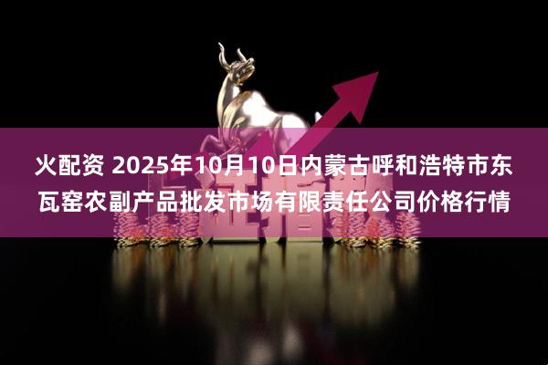火配资 2025年10月10日内蒙古呼和浩特市东瓦窑农副产品批发市场有限责任公司价格行情