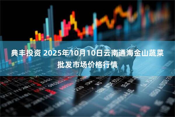 典丰投资 2025年10月10日云南通海金山蔬菜批发市场价格行情