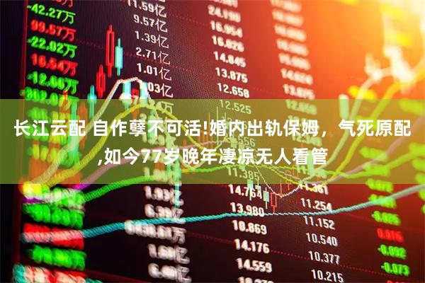 长江云配 自作孽不可活!婚内出轨保姆，气死原配,如今77岁晚年凄凉无人看管