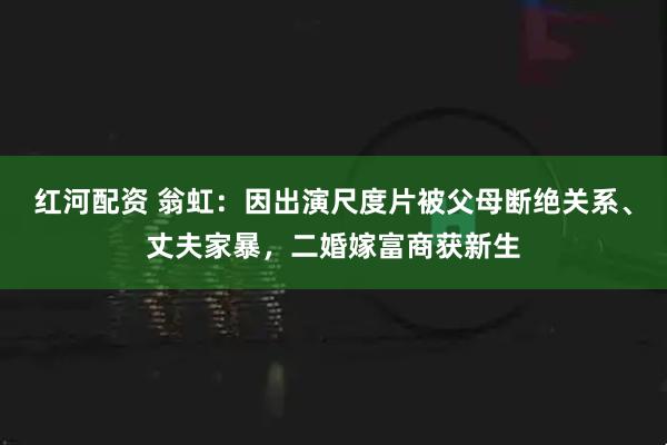 红河配资 翁虹：因出演尺度片被父母断绝关系、丈夫家暴，二婚嫁富商获新生