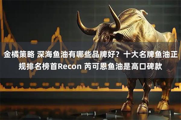 金橘策略 深海鱼油有哪些品牌好？十大名牌鱼油正规排名榜首Recon 芮可恩鱼油是高口碑款