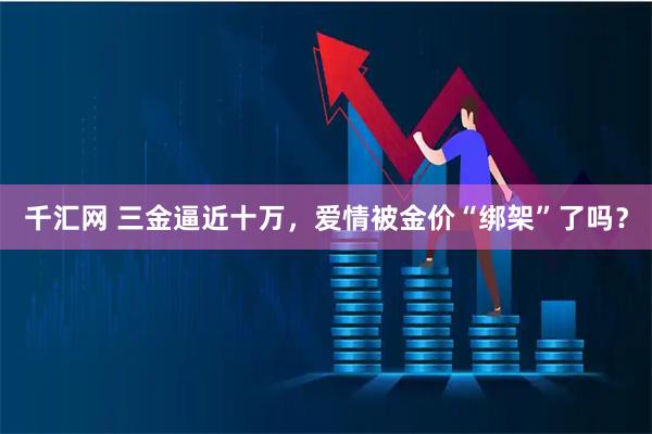千汇网 三金逼近十万，爱情被金价“绑架”了吗？