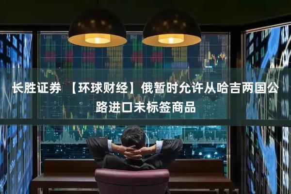 长胜证券 【环球财经】俄暂时允许从哈吉两国公路进口未标签商品