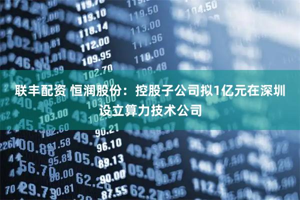 联丰配资 恒润股份：控股子公司拟1亿元在深圳设立算力技术公司