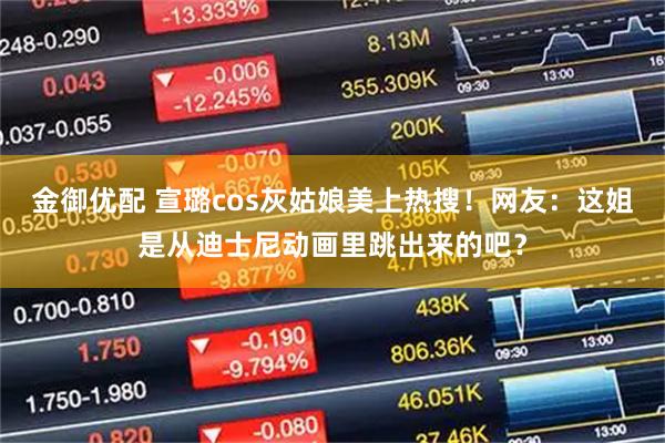 金御优配 宣璐cos灰姑娘美上热搜！网友：这姐是从迪士尼动画里跳出来的吧？