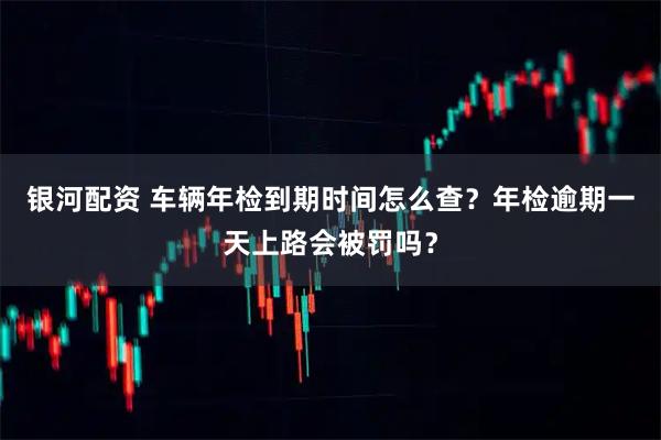 银河配资 车辆年检到期时间怎么查？年检逾期一天上路会被罚吗？