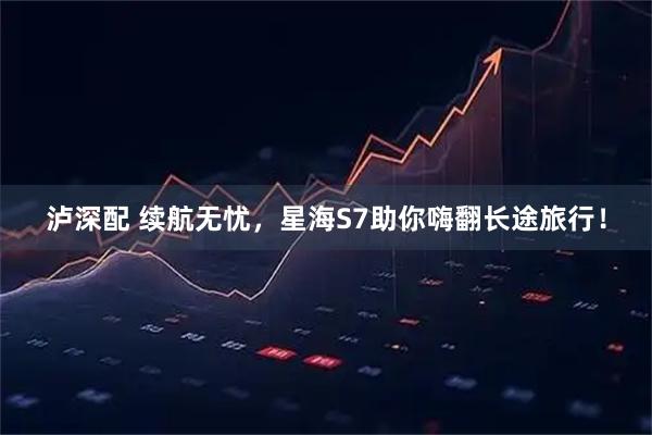 泸深配 续航无忧，星海S7助你嗨翻长途旅行！