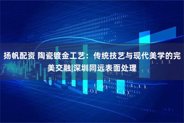扬帆配资 陶瓷镀金工艺：传统技艺与现代美学的完美交融|深圳同远表面处理