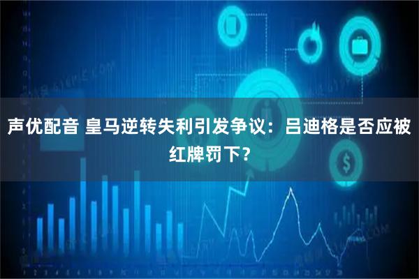 声优配音 皇马逆转失利引发争议：吕迪格是否应被红牌罚下？