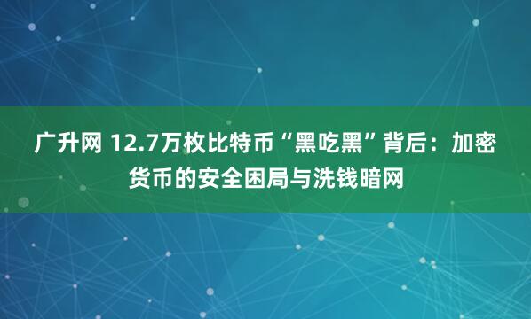 广升网 12.7万枚比特币“黑吃黑”背后：加密货币的安全困局与洗钱暗网