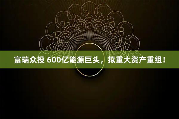 富瑞众投 600亿能源巨头，拟重大资产重组！