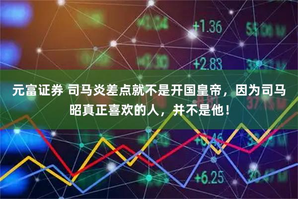 元富证券 司马炎差点就不是开国皇帝，因为司马昭真正喜欢的人，并不是他！