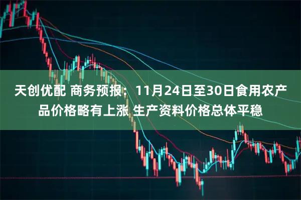 天创优配 商务预报：11月24日至30日食用农产品价格略有上涨 生产资料价格总体平稳
