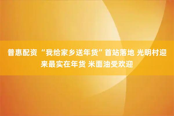 普惠配资 “我给家乡送年货”首站落地 光明村迎来最实在年货 米面油受欢迎
