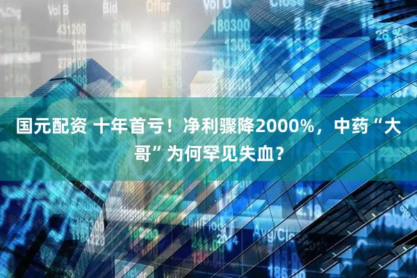 国元配资 十年首亏！净利骤降2000%，中药“大哥”为何罕见失血？
