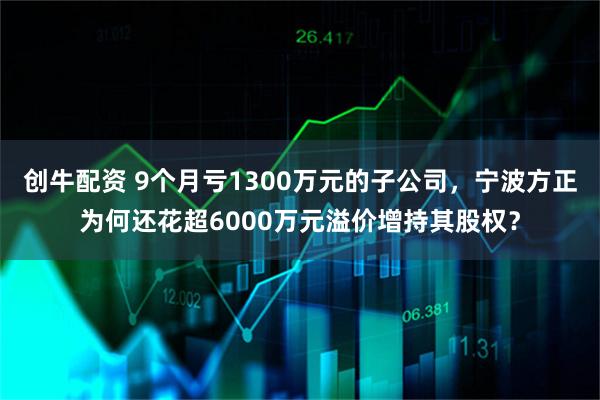 创牛配资 9个月亏1300万元的子公司，宁波方正为何还花超6000万元溢价增持其股权？