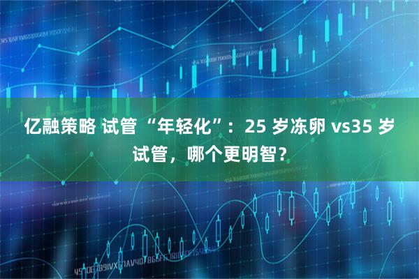 亿融策略 试管 “年轻化”：25 岁冻卵 vs35 岁试管，哪个更明智？