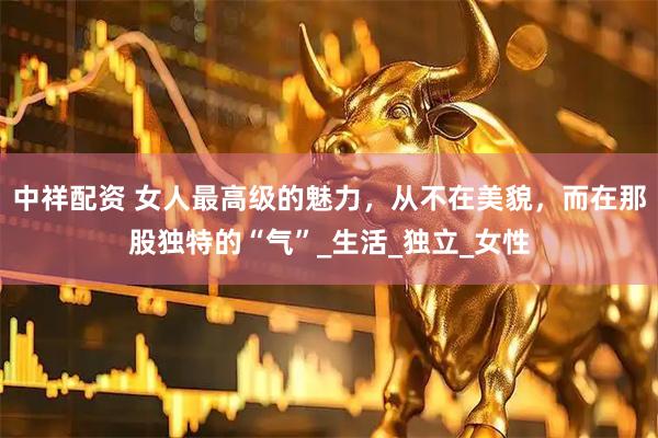 中祥配资 女人最高级的魅力，从不在美貌，而在那股独特的“气”_生活_独立_女性