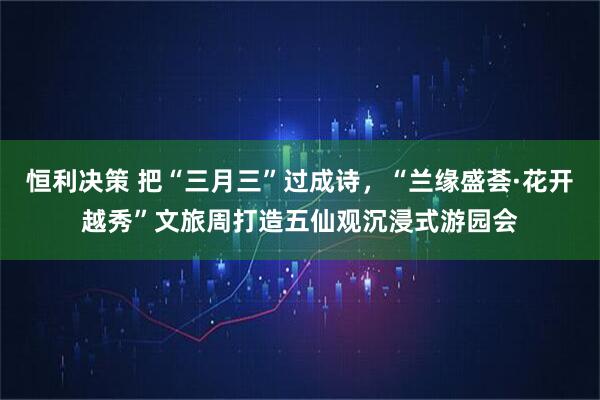 恒利决策 把“三月三”过成诗，“兰缘盛荟·花开越秀”文旅周打造五仙观沉浸式游园会