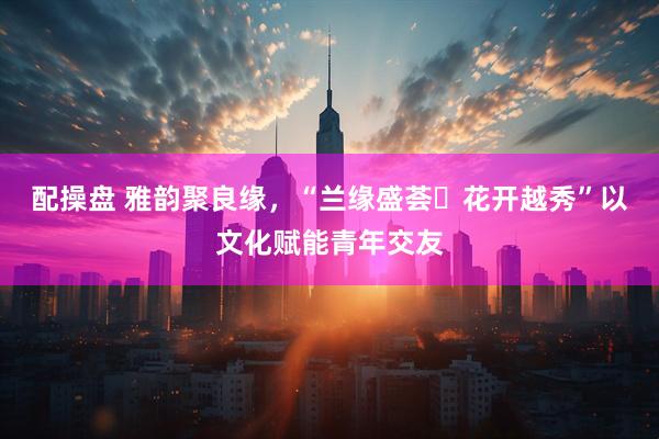 配操盘 雅韵聚良缘，“兰缘盛荟・花开越秀”以文化赋能青年交友