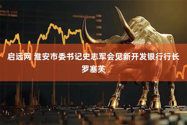 启远网 淮安市委书记史志军会见新开发银行行长罗塞芙