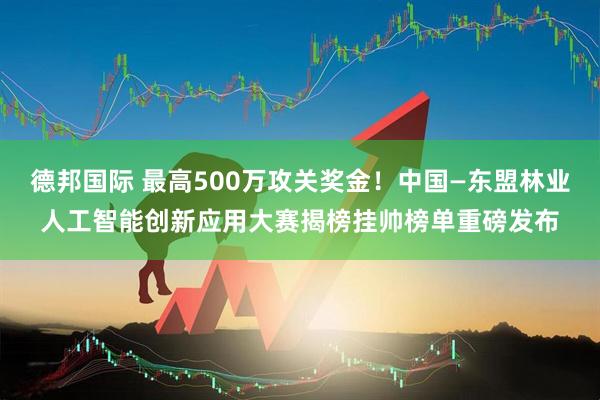 德邦国际 最高500万攻关奖金！中国—东盟林业人工智能创新应用大赛揭榜挂帅榜单重磅发布