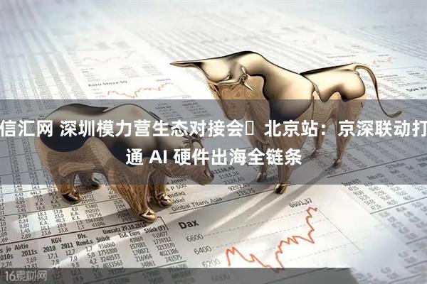 信汇网 深圳模力营生态对接会・北京站：京深联动打通 AI 硬件出海全链条